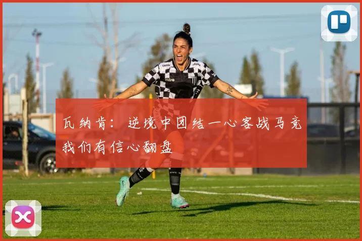 瓦纳肯:逆境中团结一心客战马竞我们有信心翻盘