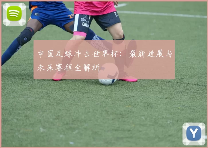 中国足球冲击世界杯：最新进展与未来赛程全解析
