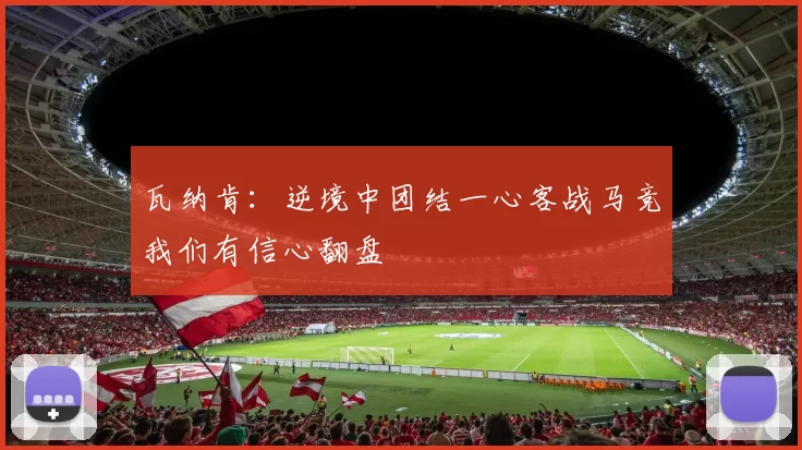 瓦纳肯：逆境中团结一心客战马竞我们有信心翻盘