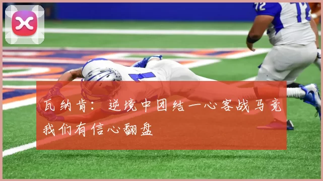 瓦纳肯：逆境中团结一心客战马竞我们有信心翻盘