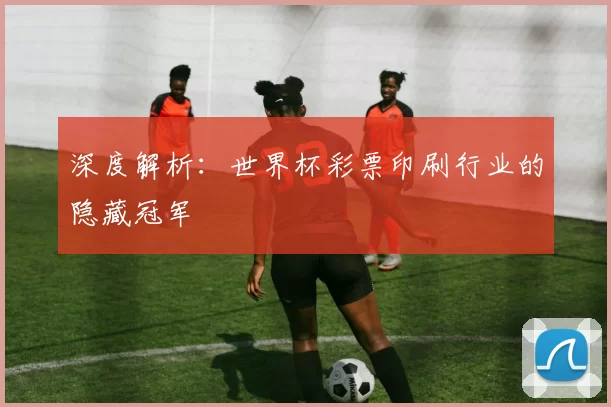 深度解析:世界杯彩票印刷行业的隐藏冠军