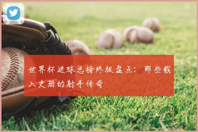 世界杯进球总榜终极盘点：那些载入史册的射手传奇