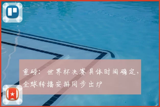 重磅:世界杯决赛具体时间确定,全球转播安排同步出炉