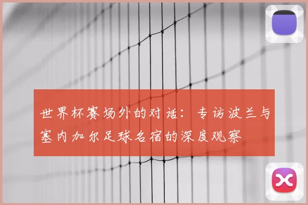 世界杯赛场外的对话:专访波兰与塞内加尔足球名宿的深度观察