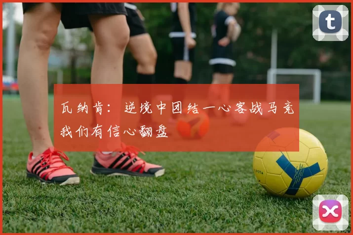 瓦纳肯:逆境中团结一心客战马竞我们有信心翻盘
