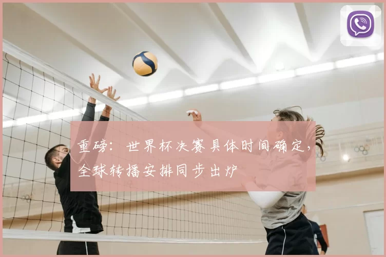 重磅:世界杯决赛具体时间确定,全球转播安排同步出炉