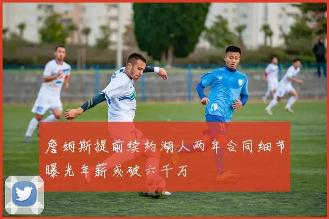 詹姆斯提前续约湖人两年合同细节曝光年薪或破六千万