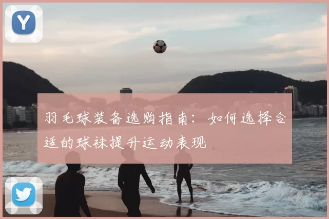 羽毛球装备选购指南:如何选择合适的球袜提升运动表现