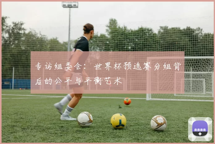 专访组委会:世界杯预选赛分组背后的公平与平衡艺术