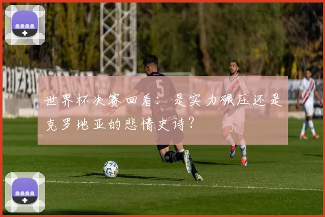 世界杯决赛回看:是实力碾压还是克罗地亚的悲情史诗?