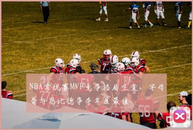 NBA常规赛MVP竞争格局生变，字母哥与恩比德争夺年度最佳