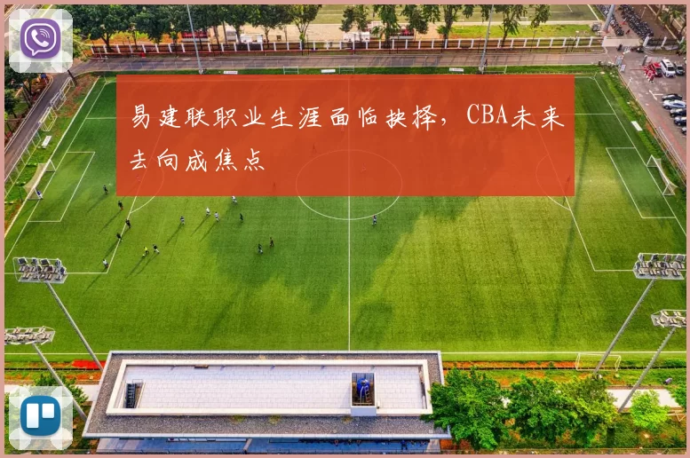 易建联职业生涯面临抉择，CBA未来去向成焦点