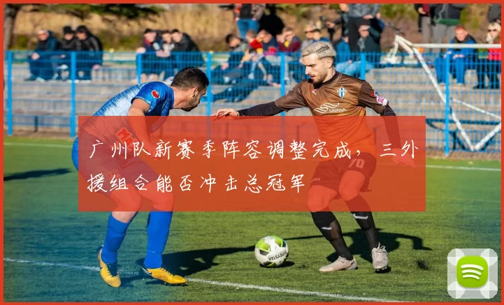 广州队新赛季阵容调整完成,三外援组合能否冲击总冠军