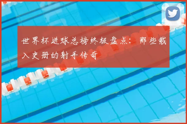 世界杯进球总榜终极盘点：那些载入史册的射手传奇