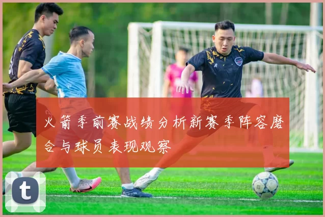 火箭季前赛战绩分析新赛季阵容磨合与球员表现观察