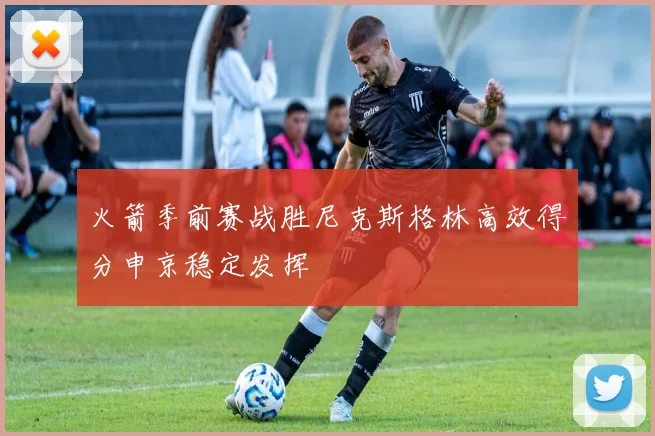 火箭季前赛战胜尼克斯格林高效得分申京稳定发挥