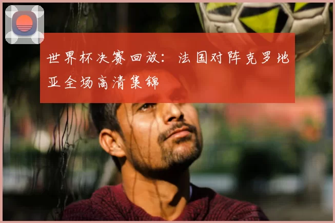 世界杯决赛回放:法国对阵克罗地亚全场高清集锦