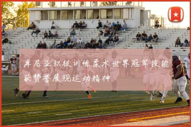库尼亚积极训练柔术世界冠军技能获赞誉展现运动精神