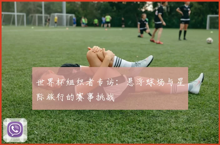 世界杯组织者专访:悬浮球场与星际旅行的赛事挑战