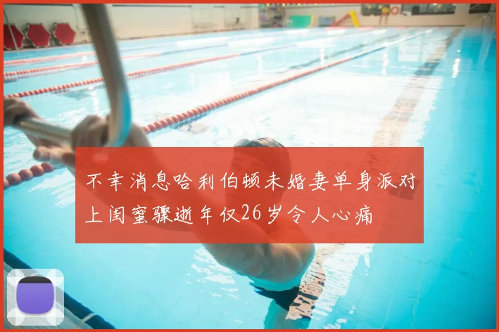 不幸消息哈利伯顿未婚妻单身派对上闺蜜骤逝年仅26岁令人心痛
