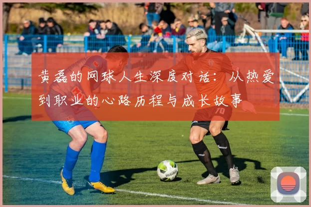 黄磊的网球人生深度对话：从热爱到职业的心路历程与成长故事