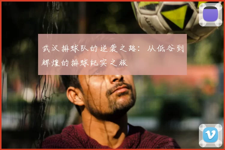 武汉排球队的逆袭之路：从低谷到辉煌的排球纪实之旅