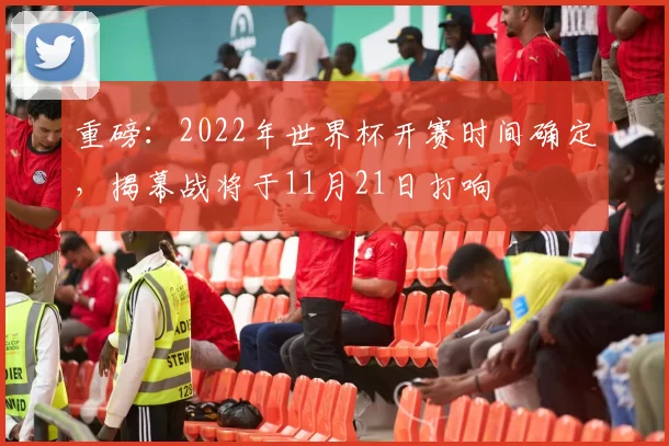 重磅：2022年世界杯开赛时间确定，揭幕战将于11月21日打响