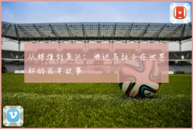 从辉煌到复兴:讲述乌拉圭在世界杯的百年故事