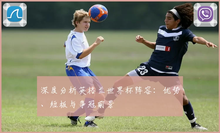 深度分析英格兰世界杯阵容:优势、短板与争冠前景